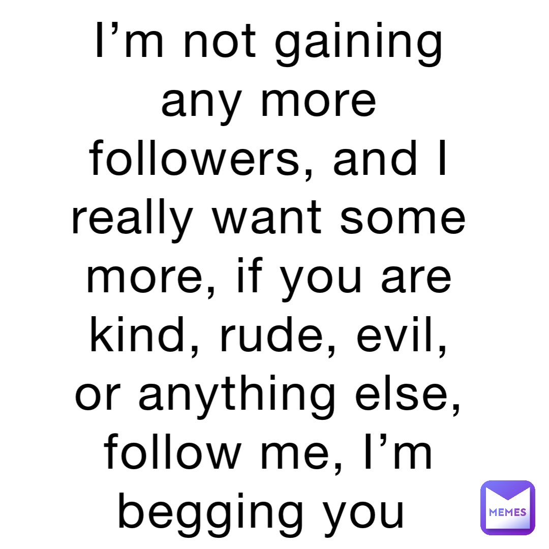 I’m not gaining any more followers, and I really want some more, if you are kind, rude, evil, or anything else, follow me, I’m begging you