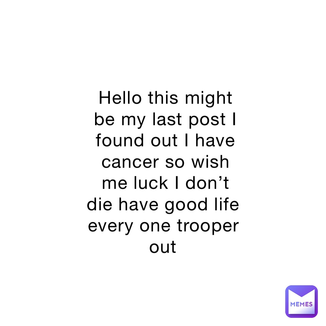Hello this might be my last post I found out I have cancer so wish me luck I don’t die have good life every one trooper out