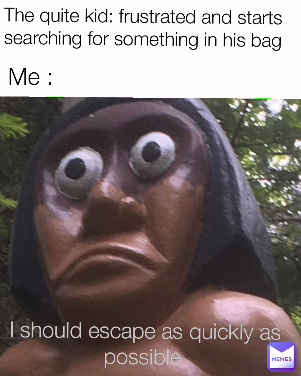 Me :
 I should escape as quickly as possible  The quite kid: frustrated and starts searching for something in his bag