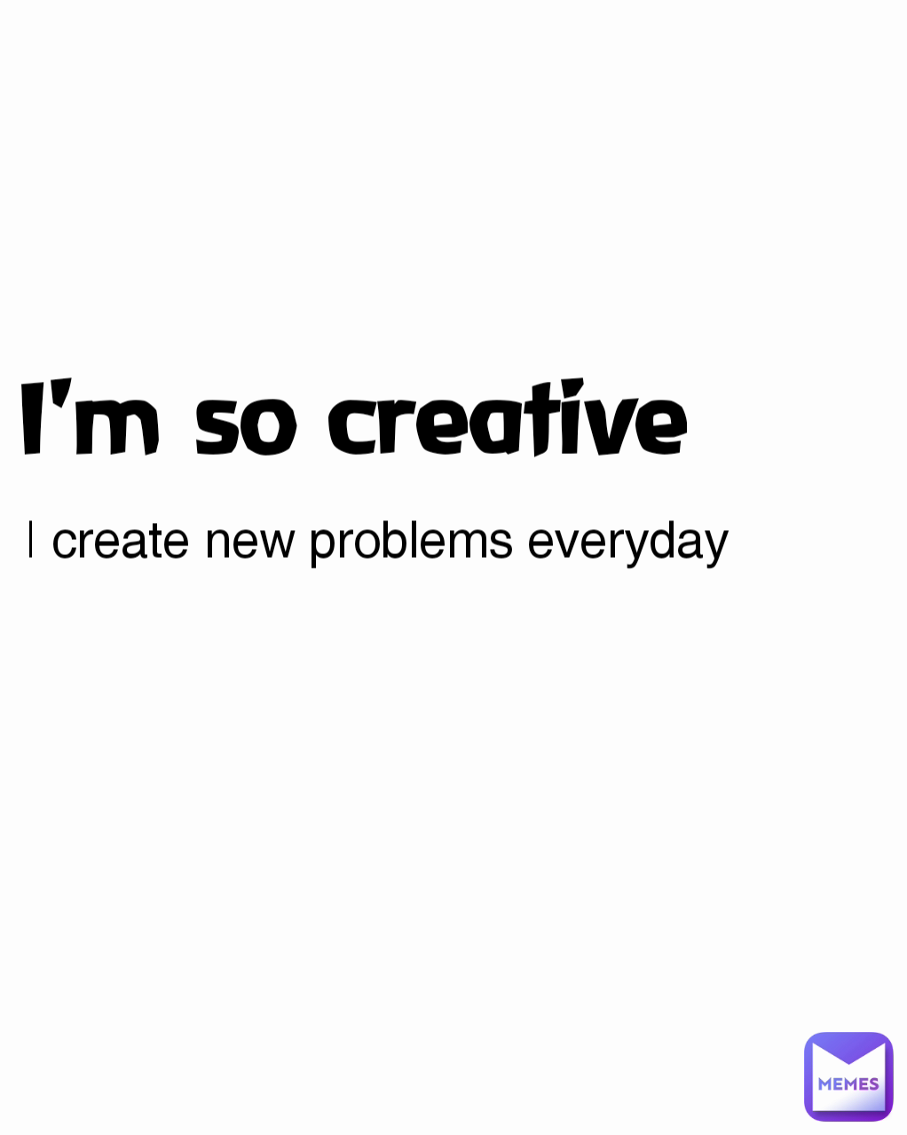 I'm so creative  I create new problems everyday 