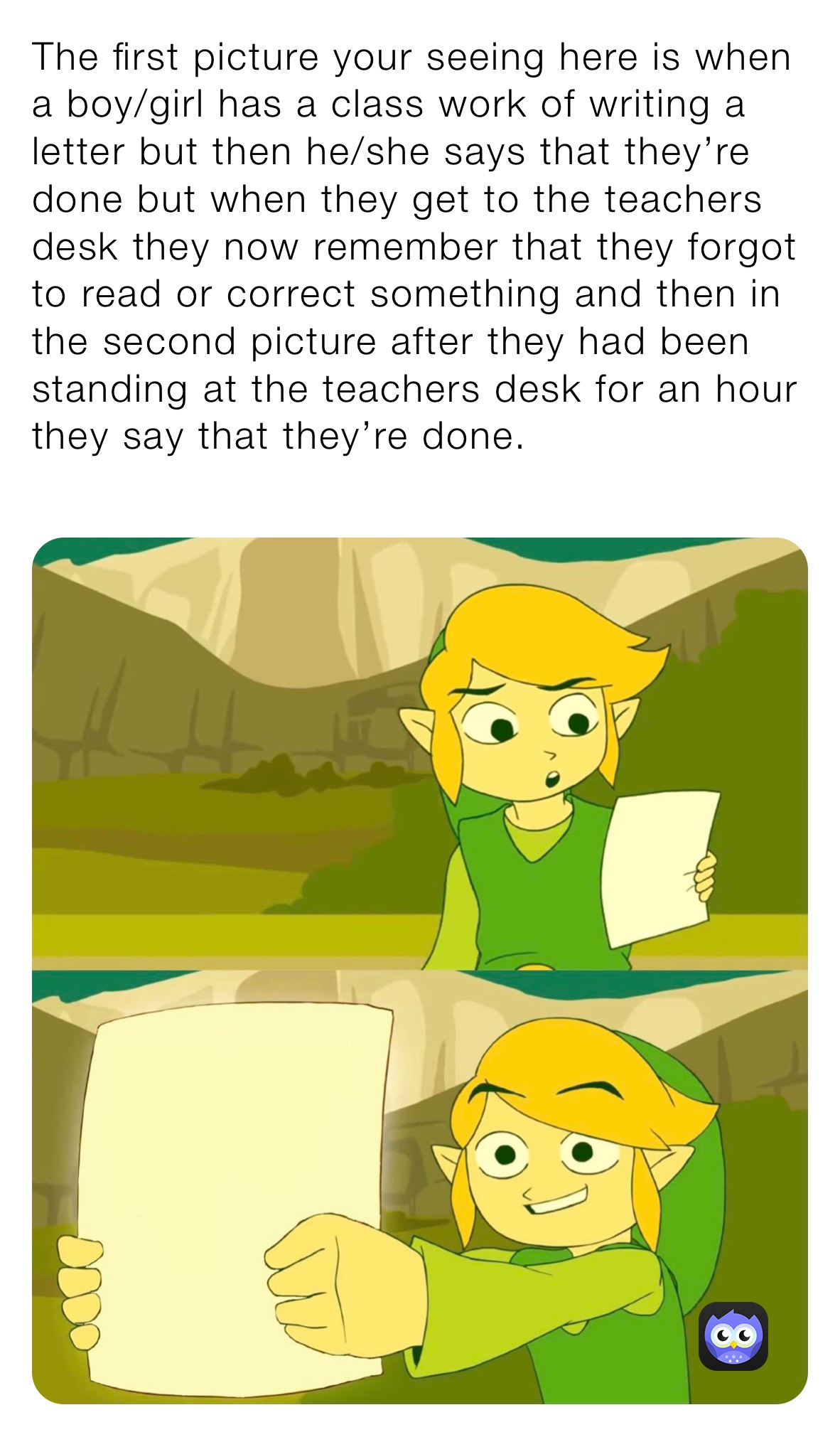 The first picture your seeing here is when a boy/girl has a class work of writing a letter but then he/she says that they’re done but when they get to the teachers desk they now remember that they forgot to read or correct something and then in the second picture after they had been standing at the teachers desk for an hour they say that they’re done.
