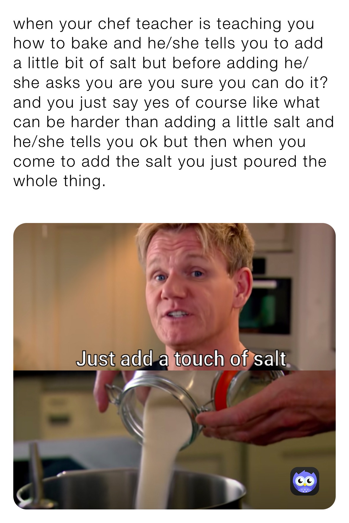 when your chef teacher is teaching you how to bake and he/she tells you to add a little bit of salt but before adding he/she asks you are you sure you can do it? and you just say yes of course like what can be harder than adding a little salt and he/she tells you ok but then when you come to add the salt you just poured the whole thing.
