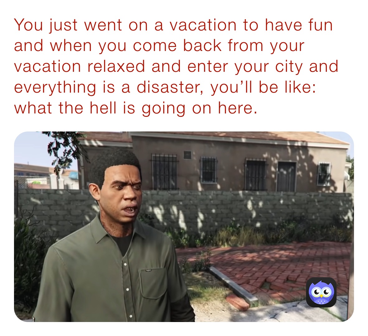 You just went on a vacation to have fun and when you come back from your vacation relaxed and enter your city and everything is a disaster, you’ll be like: what the hell is going on here.