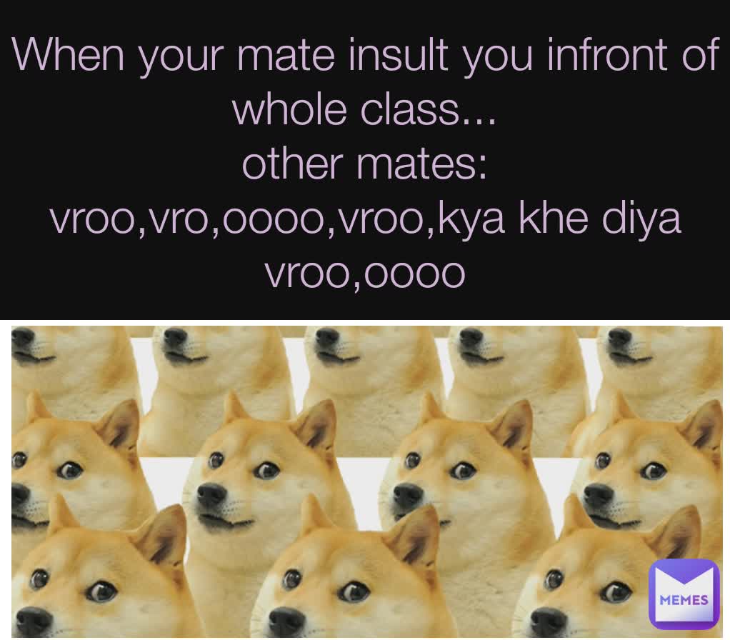 When your mate insult you infront of whole class...
other mates:
vroo,vro,oooo,vroo,kya khe diya vroo,oooo