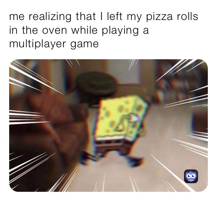 me realizing that I left my pizza rolls in the oven while playing a multiplayer game
