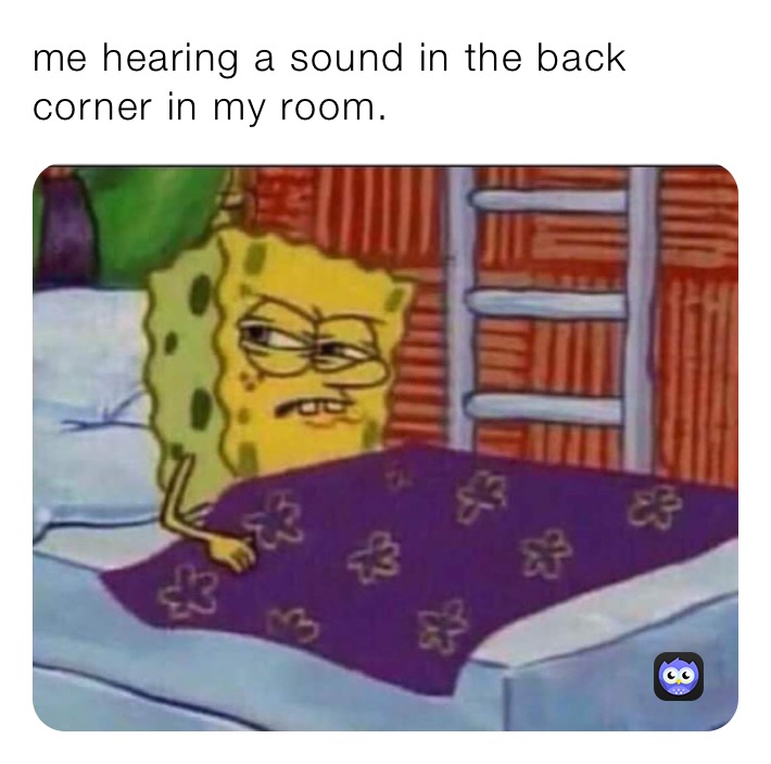 me hearing a sound in the back corner in my room.