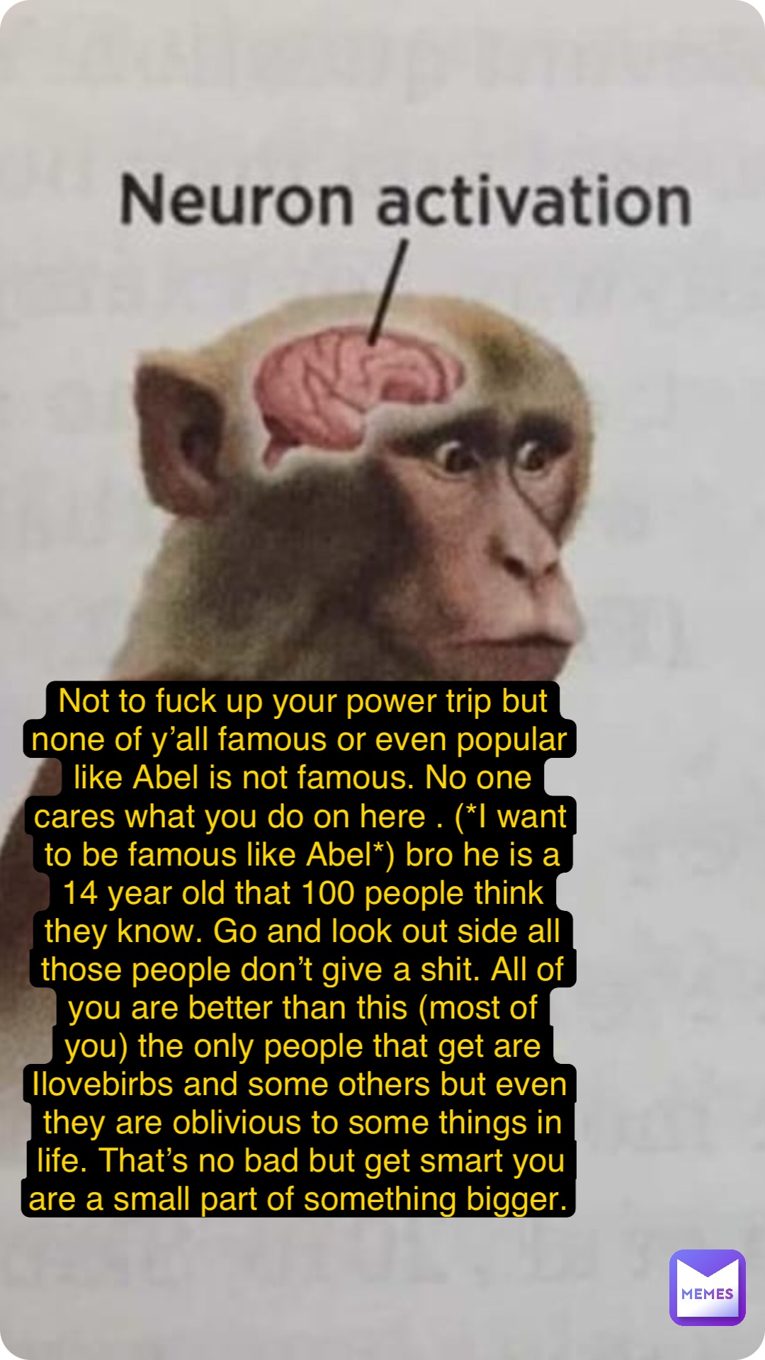 Not to fuck up your power trip but none of y’all famous or even popular like Abel is not famous. No one cares what you do on here . (*I want to be famous like Abel*) bro he is a 14 year old that 100 people think they know. Go and look out side all those people don’t give a shit. All of you are better than this (most of you) the only people that get are Ilovebirbs and some others but even they are oblivious to some things in life. That’s no bad but get smart you are a small part of something bigger.