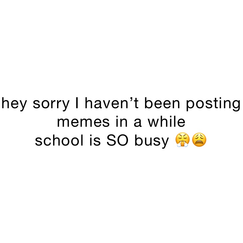 hey sorry I haven’t been posting memes in a while 
school is SO busy 😤😩