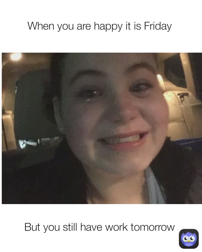 But you still have work tomorrow  When you are happy it is Friday 