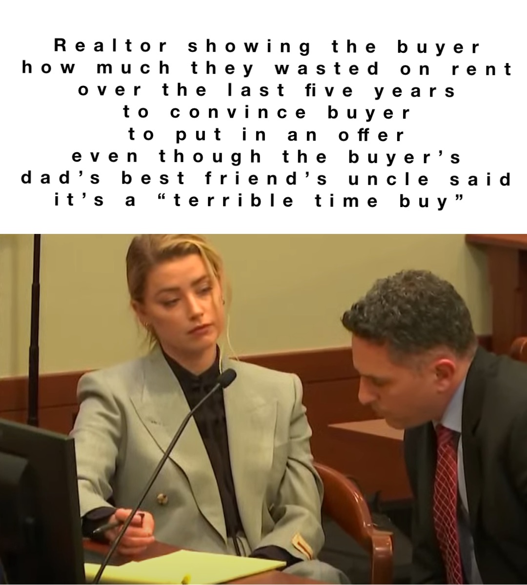 Realtor showing the buyer 
how much they wasted on rent 
over the last five years 
to convince buyer 
to put in an offer 
even though the buyer’s 
dad’s best friend’s uncle said 
it’s a “terrible time buy”