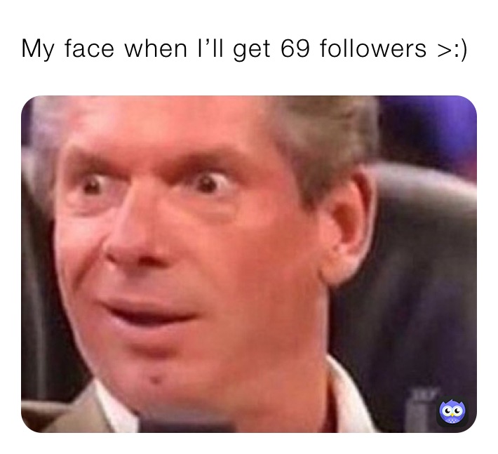 My face when I’ll get 69 followers >:)