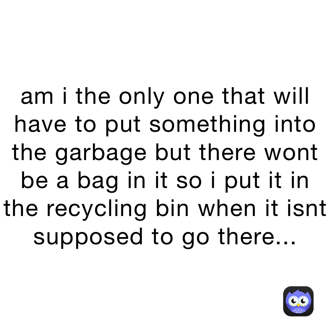 am i the only one that will have to put something into the garbage but there wont be a bag in it so i put it in the recycling bin when it isnt supposed to go there...