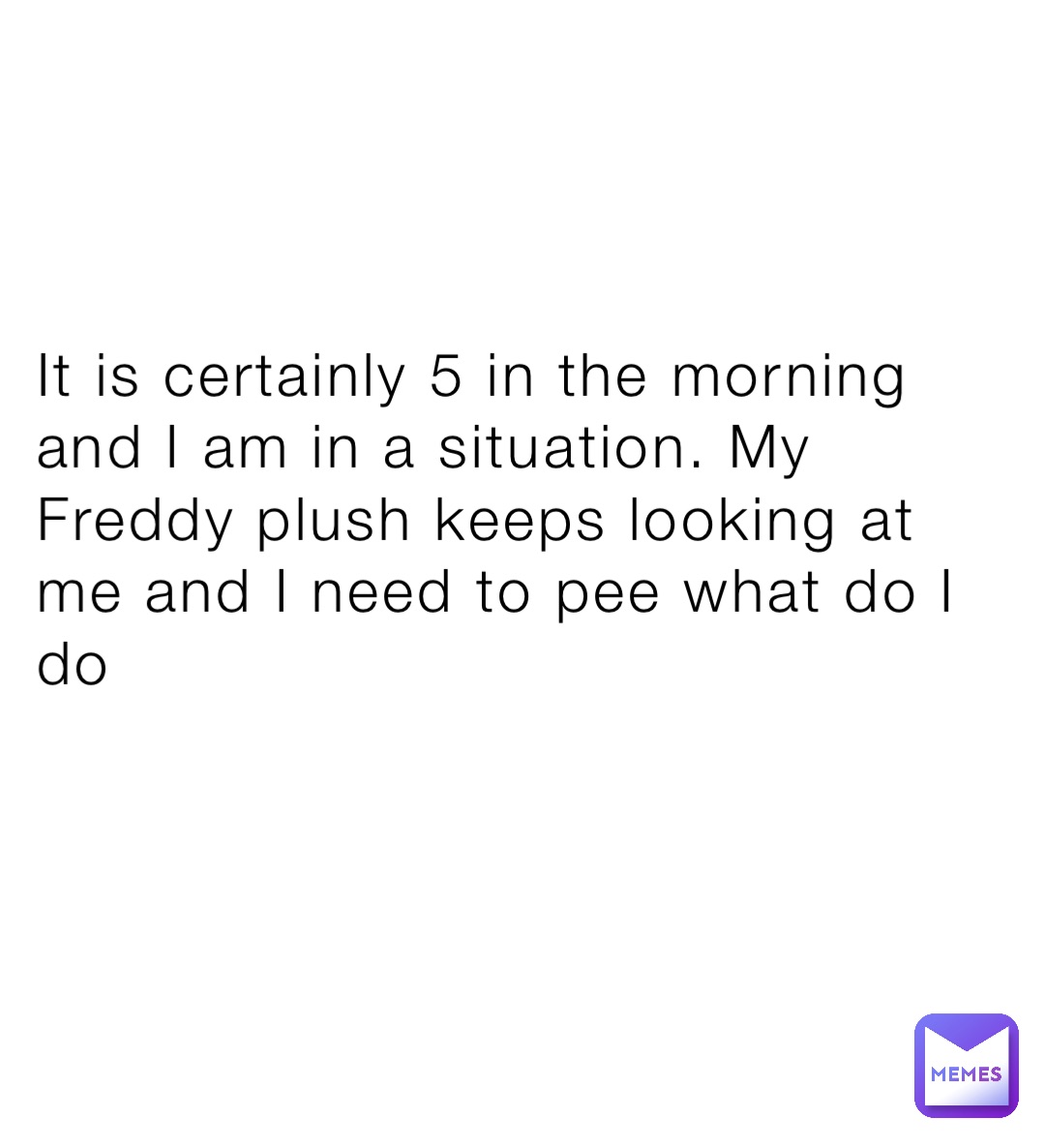 It is certainly 5 in the morning and I am in a situation. My Freddy plush keeps looking at me and I need to pee what do I do