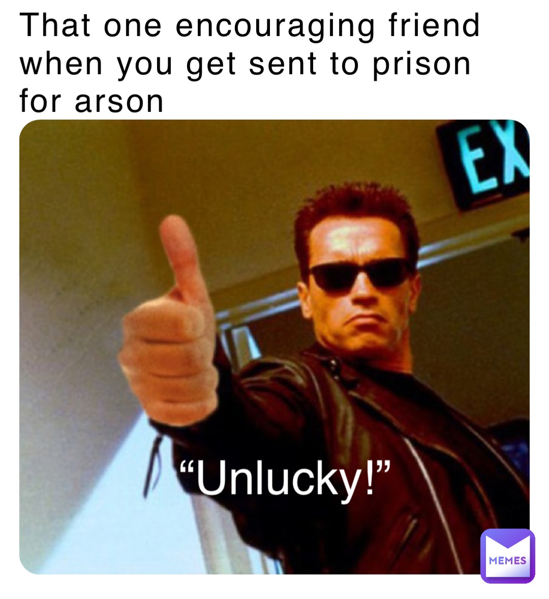 That one encouraging friend when you get sent to prison for arson “Unlucky!”