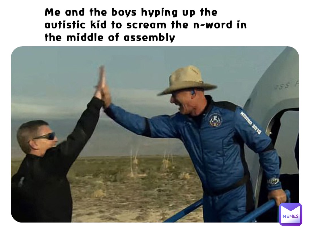 Me and the boys hyping up the autistic kid to scream the n-word in the middle of assembly