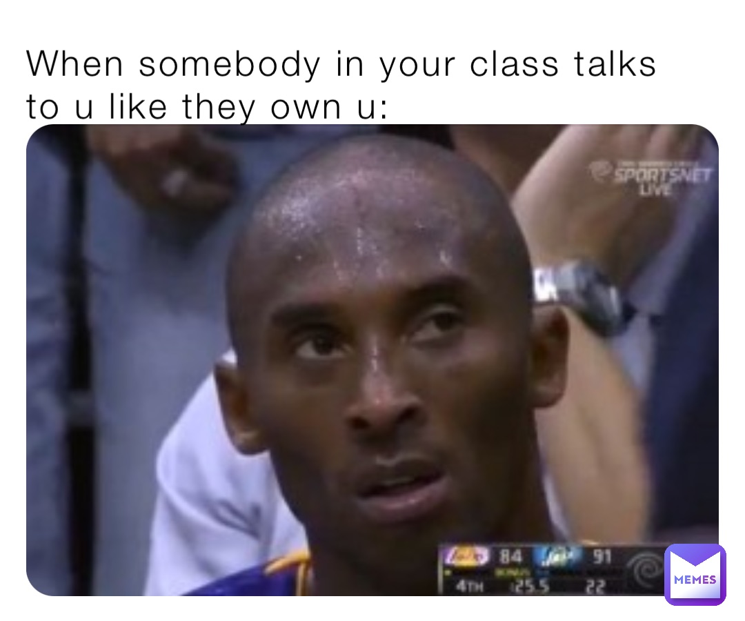 When somebody in your class talks to u like they own u: