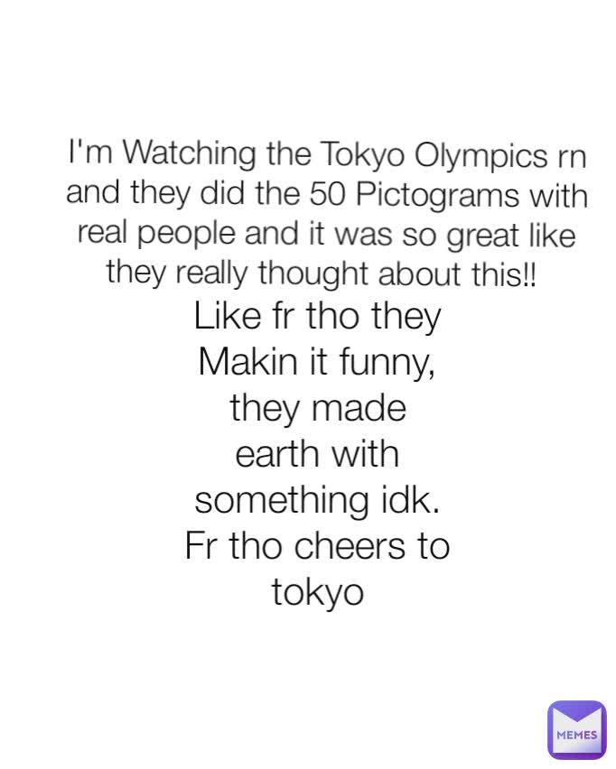 I'm Watching the Tokyo Olympics rn and they did the 50 Pictograms with real people and it was so great like they really thought about this!! 
 Like fr tho they Makin it funny, they made earth with something idk. Fr tho cheers to tokyo