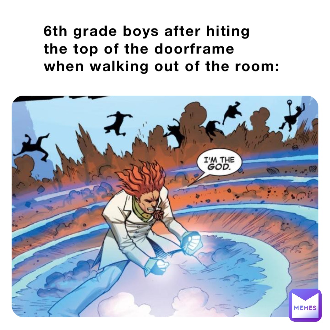 6th grade boys after hiting the top of the doorframe when walking out of the room: