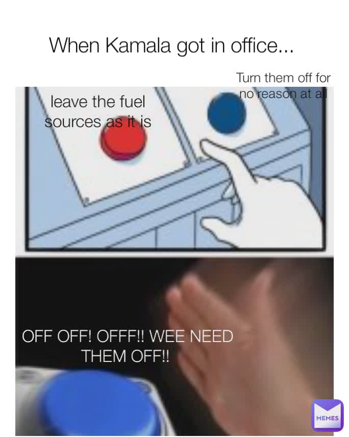 When Kamala got in office...  leave the fuel sources as it is Turn them off for no reason at all OFF OFF! OFFF!! WEE NEED THEM OFF!! 