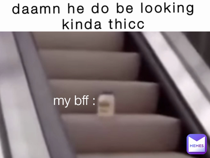 my bff : daamn he do be looking kinda thicc