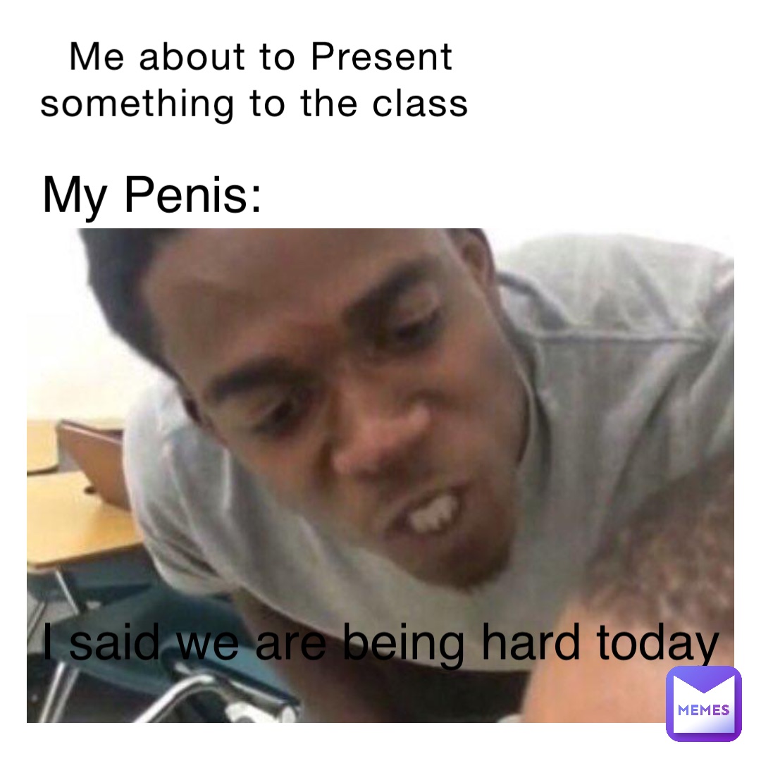 Me about to Present something to the class My Penis: I said we are being hard today