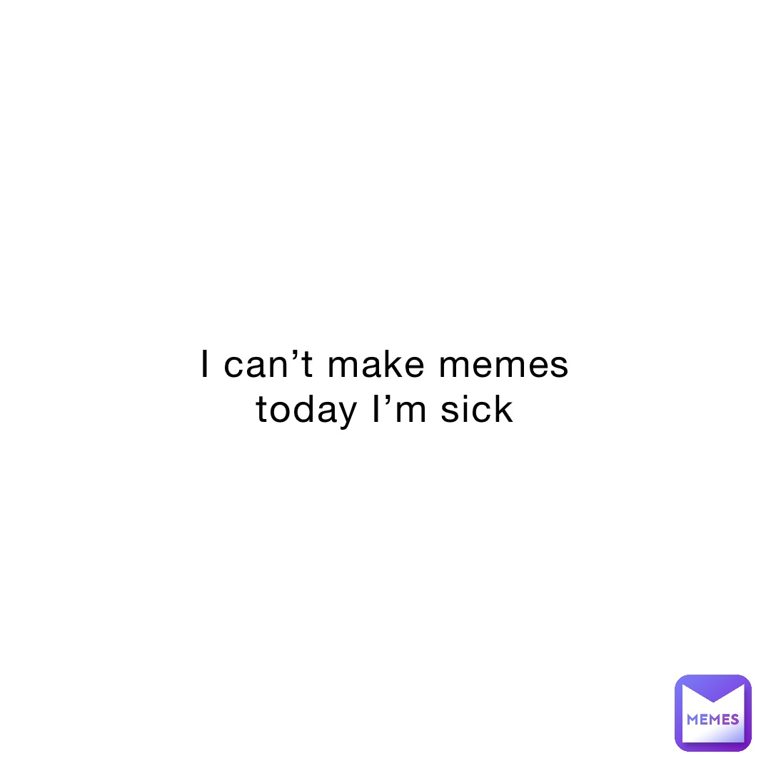 I can’t make memes today I’m sick