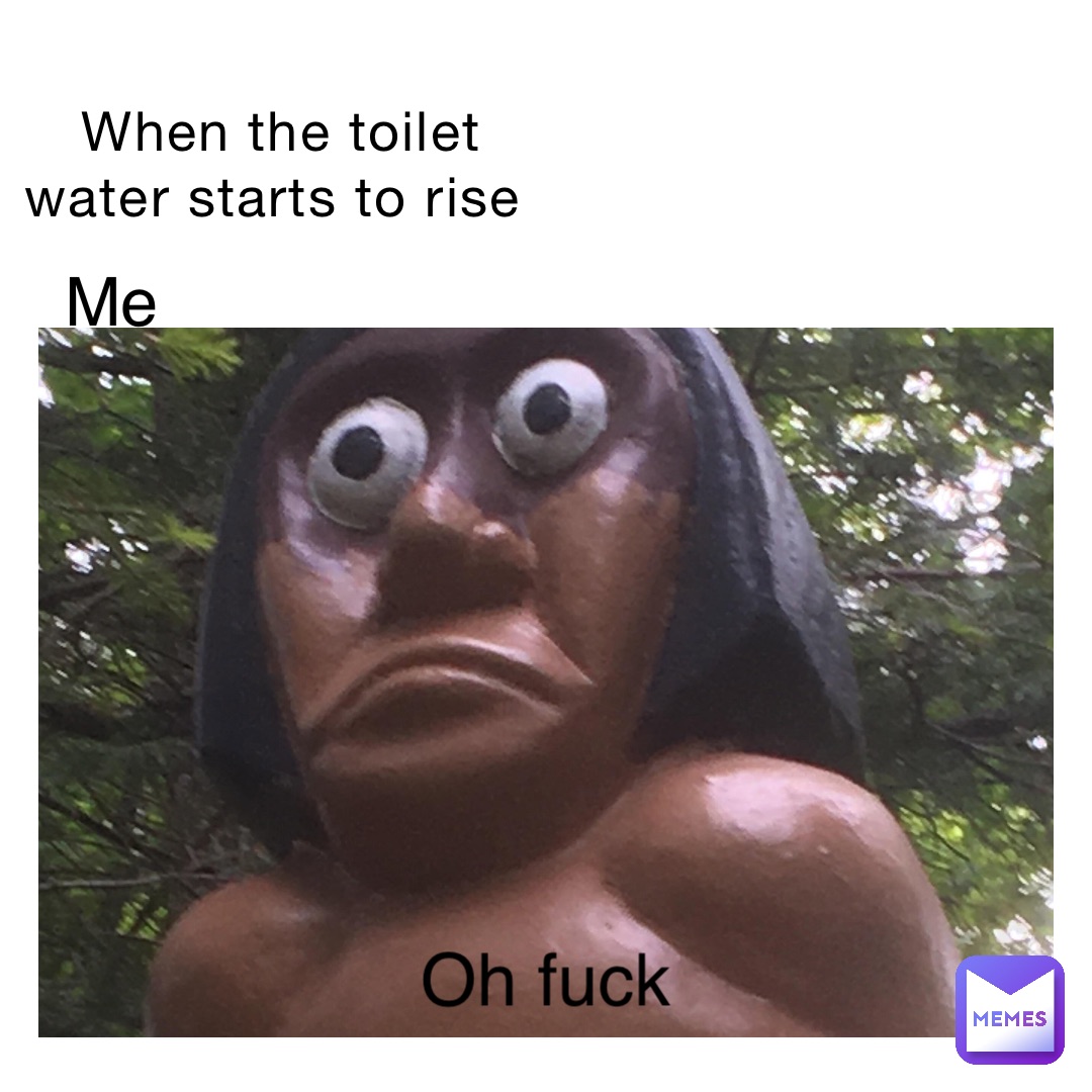 When the toilet water starts to rise Me Oh fuck