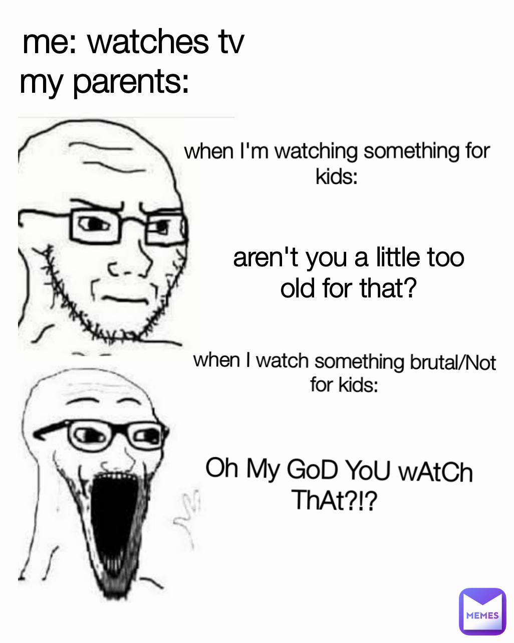 aren't you a little too old for that? me: watches tv
my parents:       when I'm watching something for kids: when I watch something brutal/Not for kids: Oh My GoD YoU wAtCh ThAt?!? 