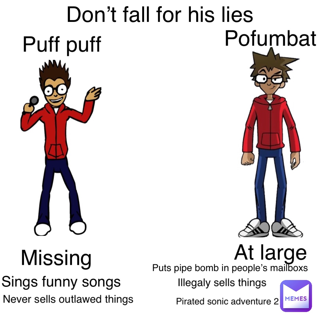 Don’t fall for his lies Pofumbat At large Puff puff Missing Puts pipe bomb in people’s mailboxs Sings funny songs Illegaly sells things Pirated sonic adventure 2 Never sells outlawed things