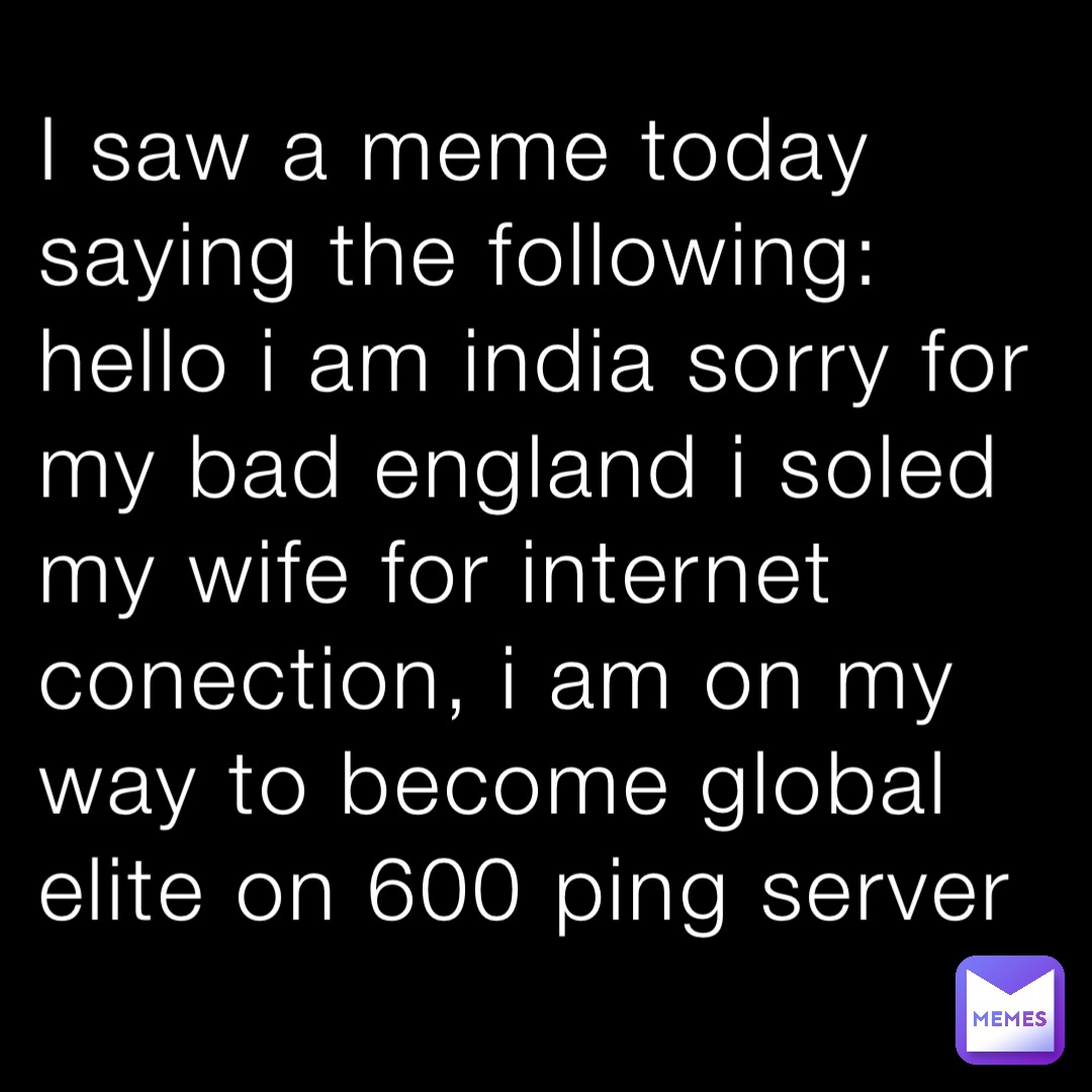 I saw a meme today saying the following: hello i am india sorry for my bad england i soled my wife for internet conection, i am on my way to become global elite on 600 ping server