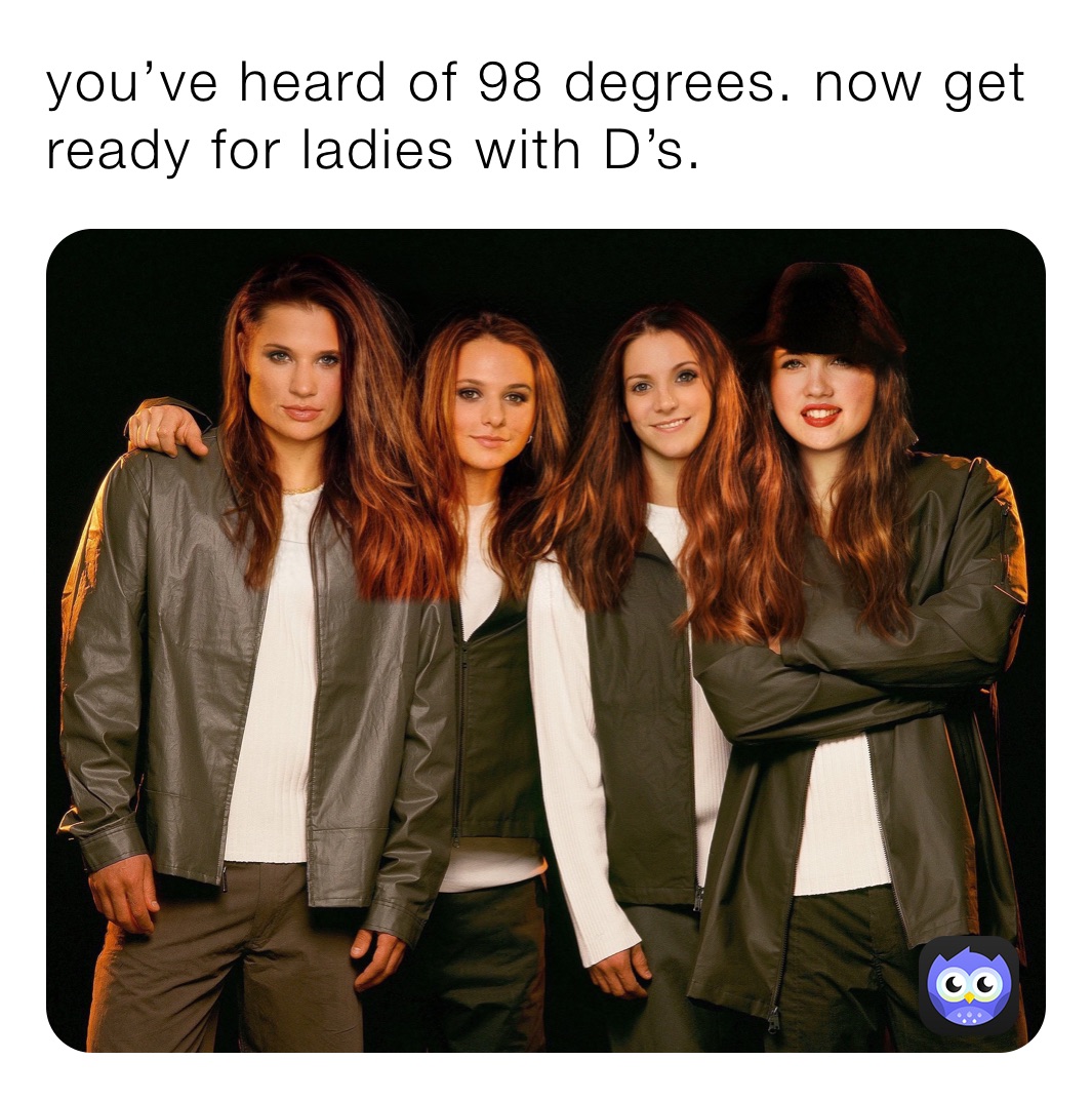 you’ve heard of 98 degrees. now get ready for ladies with D’s. 