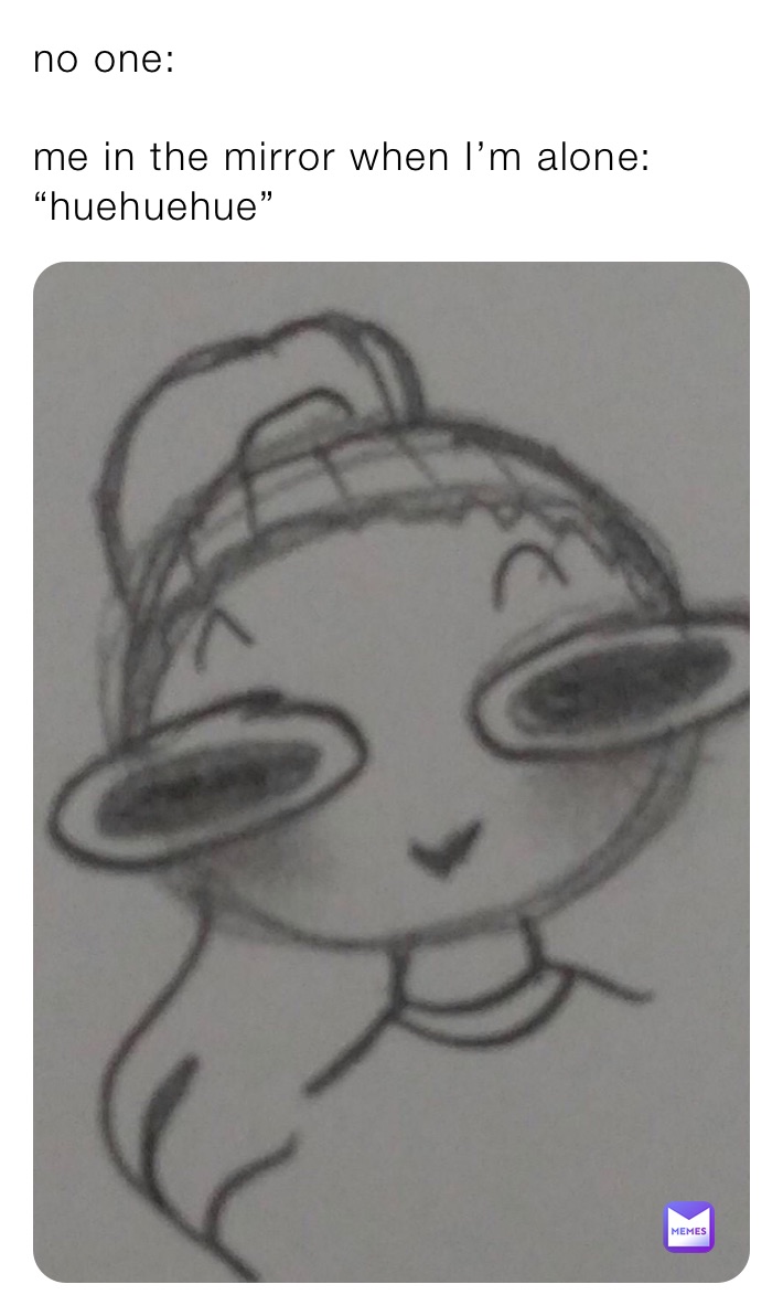 no one: 

me in the mirror when I’m alone: “huehuehue”