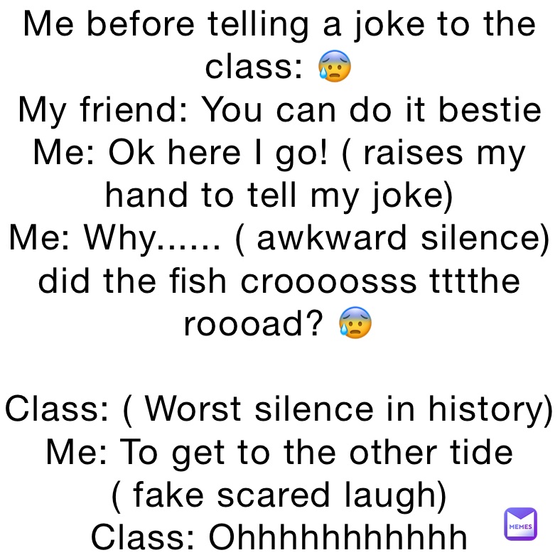 Me before telling a joke to the class: 😰
My friend: You can do it bestie
Me: Ok here I go! ( raises my hand to tell my joke) 
Me: Why...... ( awkward silence) did the fish croooosss tttthe roooad? 😰

Class: ( Worst silence in history) 
Me: To get to the other tide ( fake scared laugh) 
Class: Ohhhhhhhhhhh