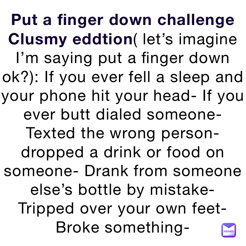 Put a finger down challenge Clusmy eddtion( let’s imagine I’m saying put a finger down ok?): If you ever fell a sleep and your phone hit your head- If you ever butt dialed someone- Texted the wrong person- dropped a drink or food on someone- Drank from someone else’s bottle by mistake- Tripped over your own feet- Broke something-