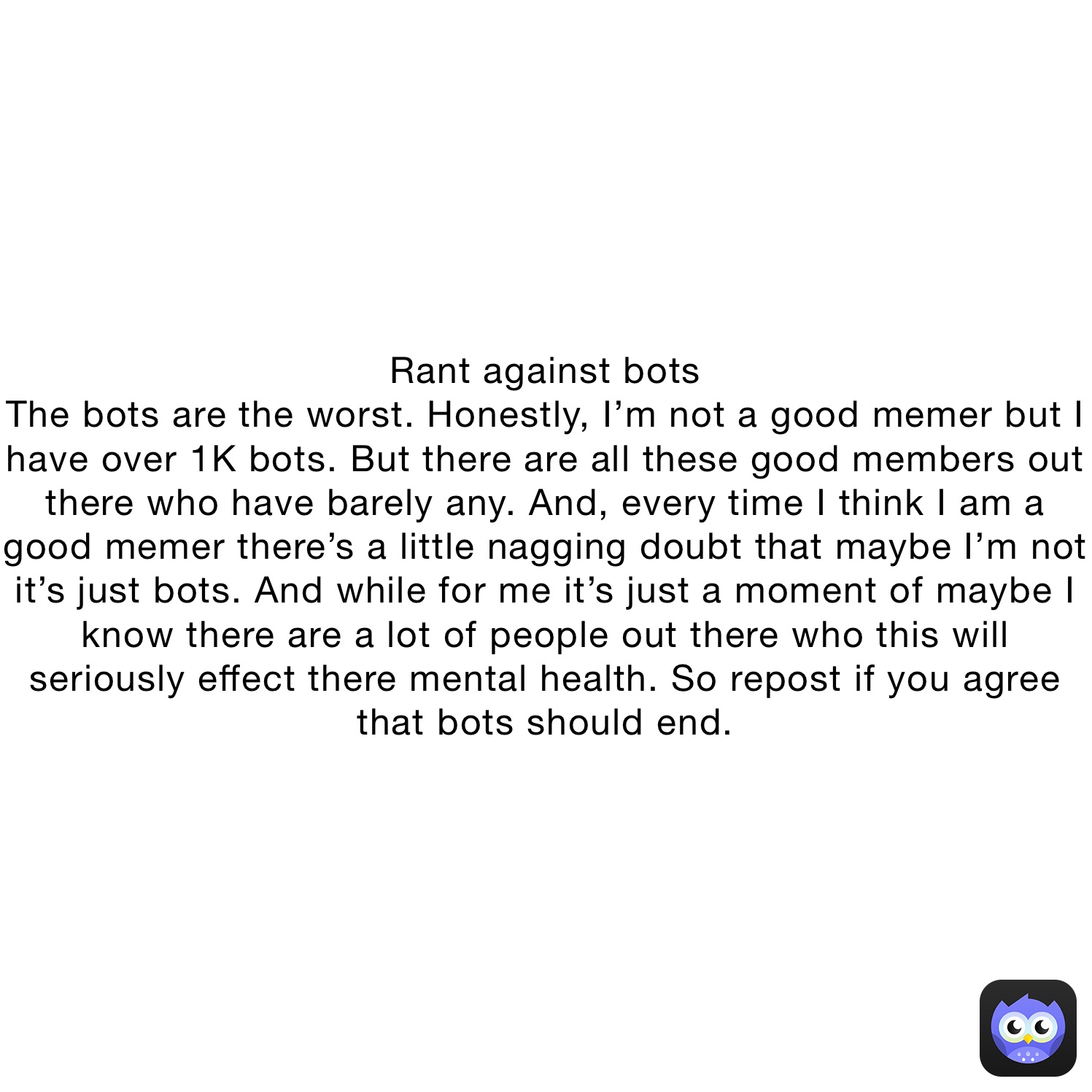 Rant against bots
The bots are the worst. Honestly, I’m not a good memer but I have over 1K bots. But there are all these good members out there who have barely any. And, every time I think I am a good memer there’s a little nagging doubt that maybe I’m not it’s just bots. And while for me it’s just a moment of maybe I know there are a lot of people out there who this will seriously effect there mental health. So repost if you agree that bots should end.