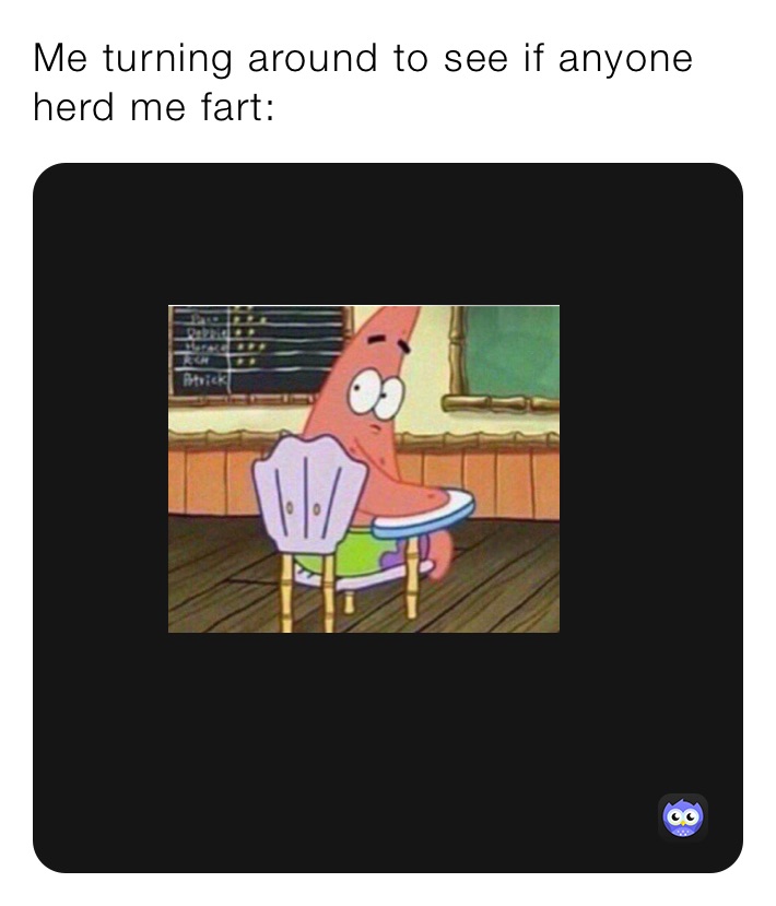 Me turning around to see if anyone herd me fart: