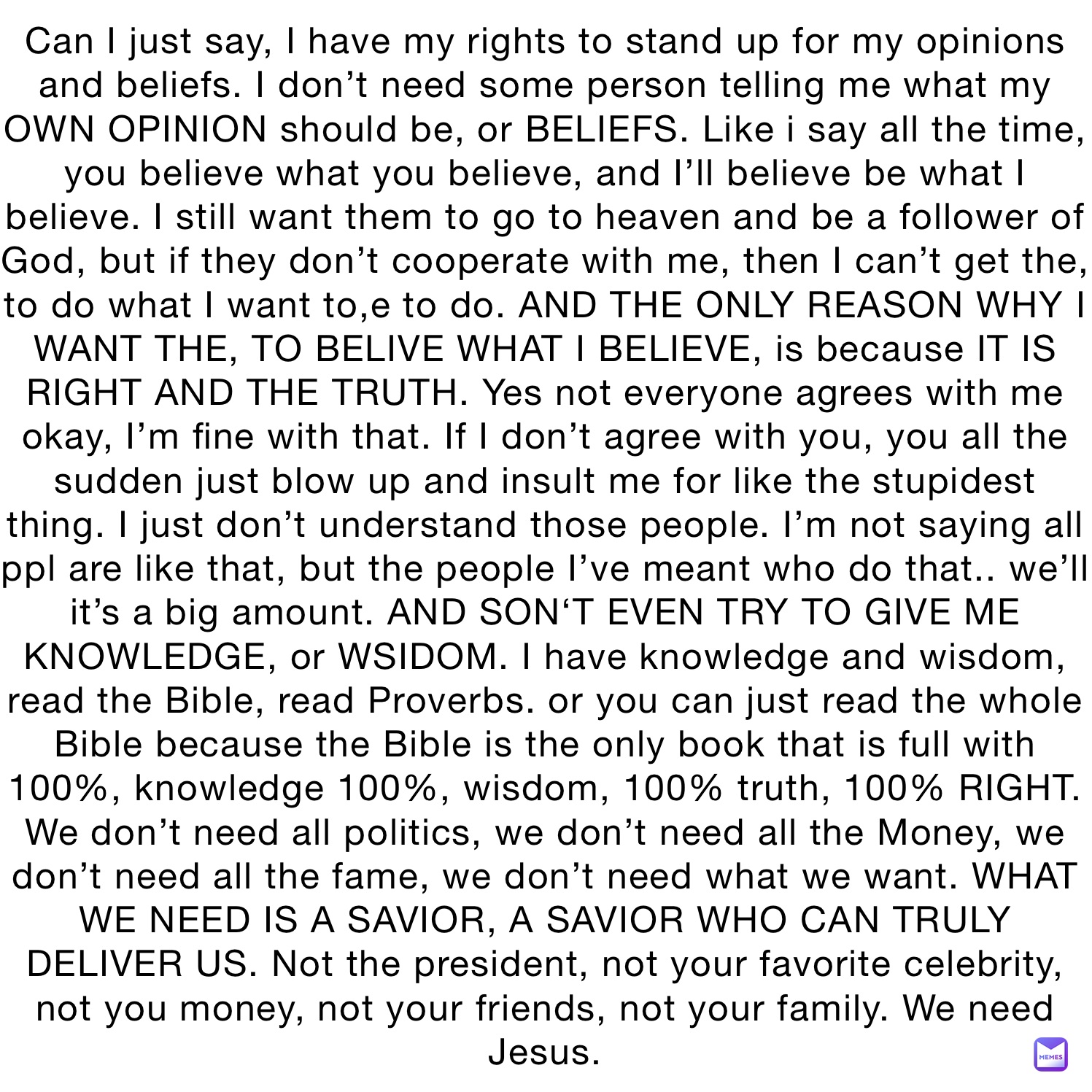 Can I just say, I have my rights to stand up for my opinions and beliefs. I don’t need some person telling me what my OWN OPINION should be, or BELIEFS. Like i say all the time, you believe what you believe, and I’ll believe be what I believe. I still want them to go to heaven and be a follower of God, but if they don’t cooperate with me, then I can’t get the, to do what I want to,e to do. AND THE ONLY REASON WHY I WANT THE, TO BELIVE WHAT I BELIEVE, is because IT IS RIGHT AND THE TRUTH. Yes not everyone agrees with me okay, I’m fine with that. If I don’t agree with you, you all the sudden just blow up and insult me for like the stupidest thing. I just don’t understand those people. I’m not saying all ppl are like that, but the people I’ve meant who do that.. we’ll it’s a big amount. AND SON‘T EVEN TRY TO GIVE ME KNOWLEDGE, or WSIDOM. I have knowledge and wisdom, read the Bible, read Proverbs. or you can just read the whole Bible because the Bible is the only book that is full with 100%, knowledge 100%, wisdom, 100% truth, 100% RIGHT.
We don’t need all politics, we don’t need all the Money, we don’t need all the fame, we don’t need what we want. WHAT WE NEED IS A SAVIOR, A SAVIOR WHO CAN TRULY DELIVER US. Not the president, not your favorite celebrity, not you money, not your friends, not your family. We need Jesus. 