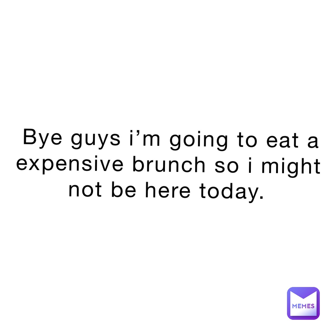 Bye guys I’m going to eat a expensive brunch so I might not be here today.