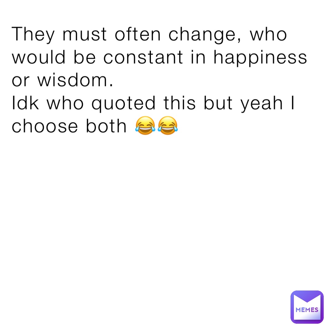 They must often change, who would be constant in happiness or wisdom.
Idk who quoted this but yeah I choose both 😂😂