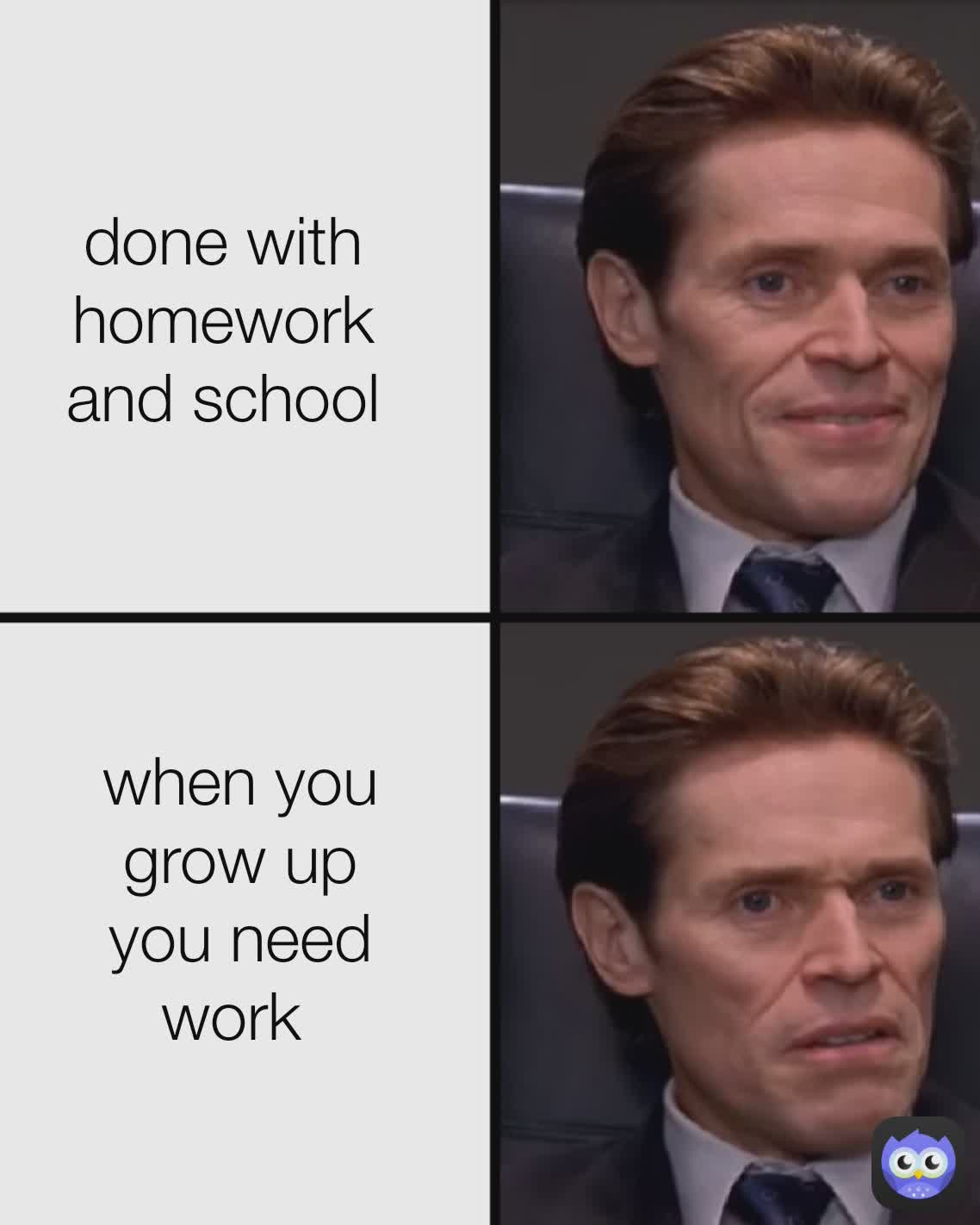 done with homework and school when you grow up
you need work 