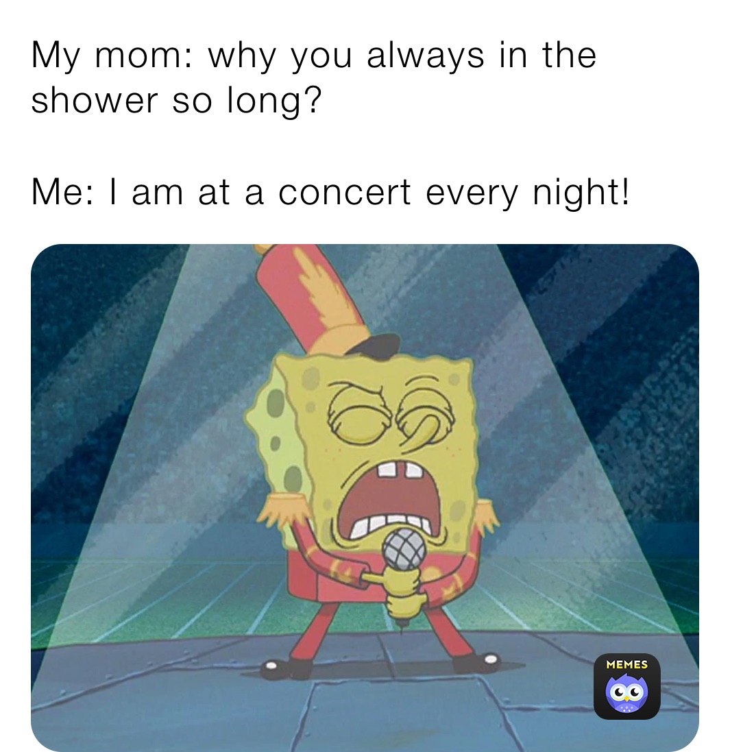My mom: why you always in the shower so long?

Me: I am at a concert every night! Friend