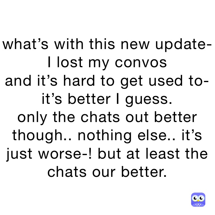what’s with this new update-
I lost my convos
and it’s hard to get used to-
it’s better I guess. 
only the chats out better though.. nothing else.. it’s just worse-! but at least the chats our better. 