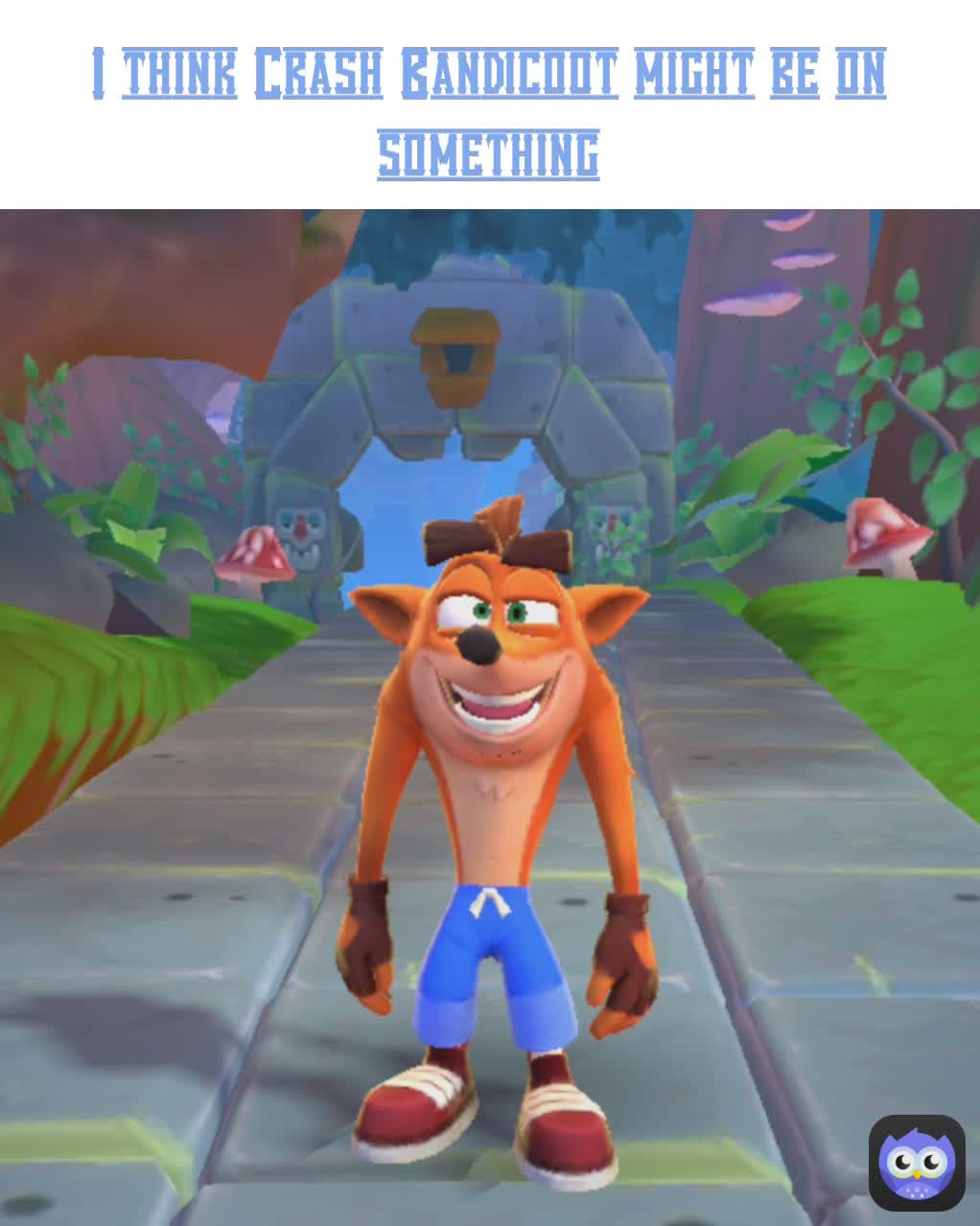 I think Crash Bandicoot might be on something