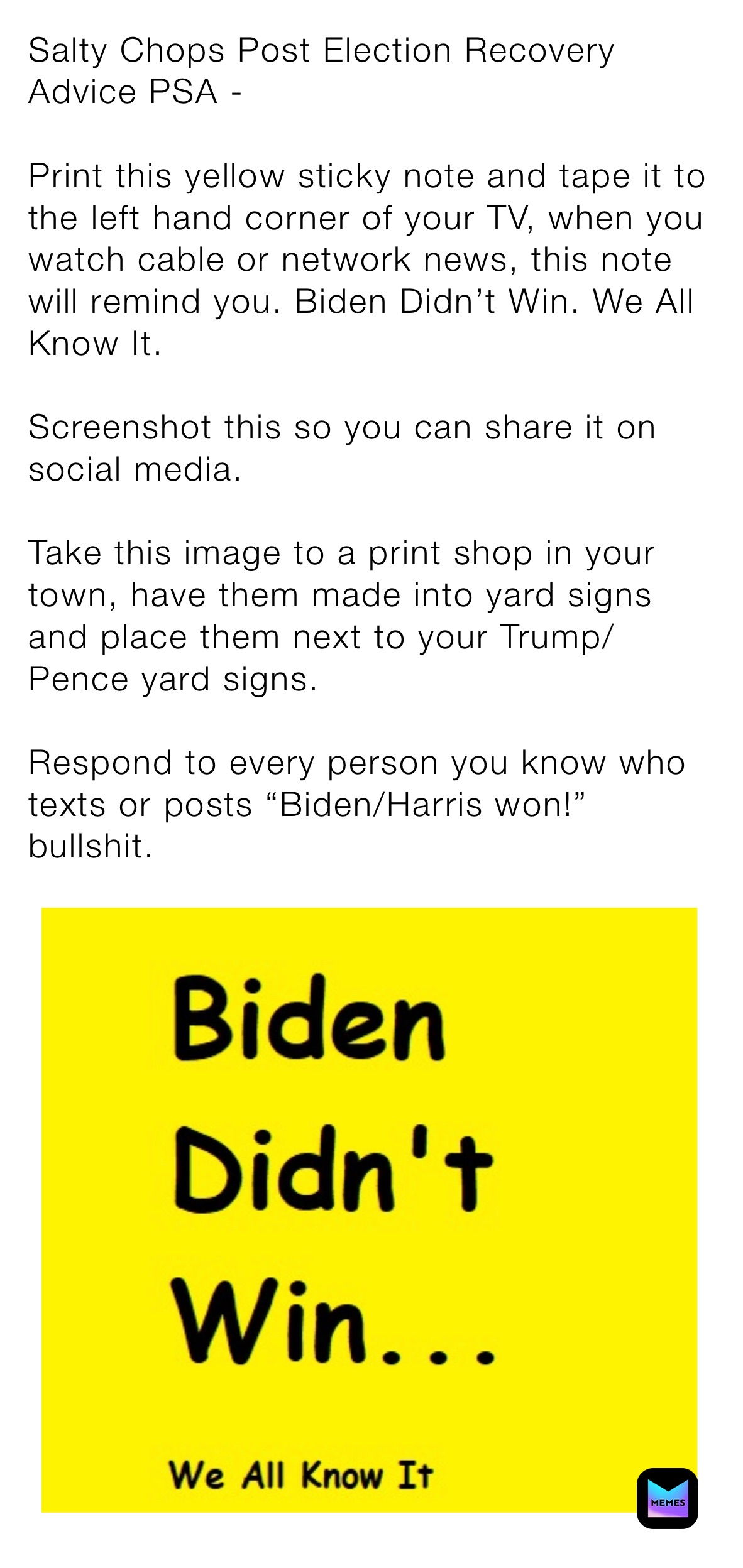 Salty Chops Post Election Recovery Advice PSA - 

Print this yellow sticky note and tape it to the left hand corner of your TV, when you watch cable or network news, this note will remind you. Biden Didn’t Win. We All Know It. 

Screenshot this so you can share it on social media. 

Take this image to a print shop in your town, have them made into yard signs and place them next to your Trump/Pence yard signs. 

Respond to every person you know who texts or posts “Biden/Harris won!” bullshit. 