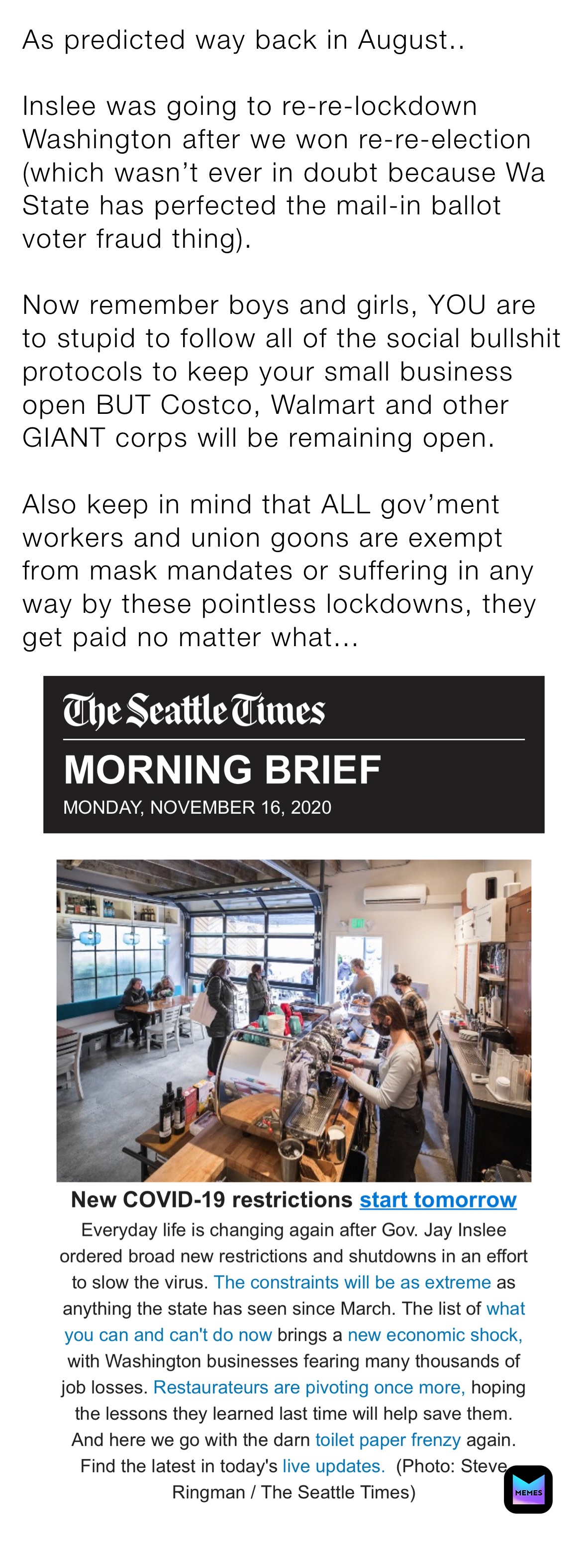As predicted way back in August..

Inslee was going to re-re-lockdown Washington after we won re-re-election (which wasn’t ever in doubt because Wa State has perfected the mail-in ballot voter fraud thing). 

Now remember boys and girls, YOU are to stupid to follow all of the social bullshit protocols to keep your small business open BUT Costco, Walmart and other GIANT corps will be remaining open. 

Also keep in mind that ALL gov’ment workers and union goons are exempt from mask mandates or suffering in any way by these pointless lockdowns, they get paid no matter what...