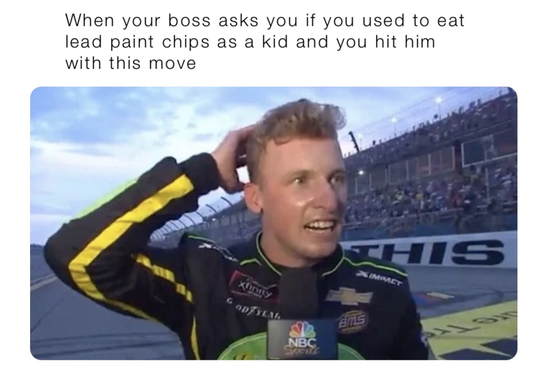 When your boss asks you if you used to eat lead paint chips as a kid and you hit him with this move