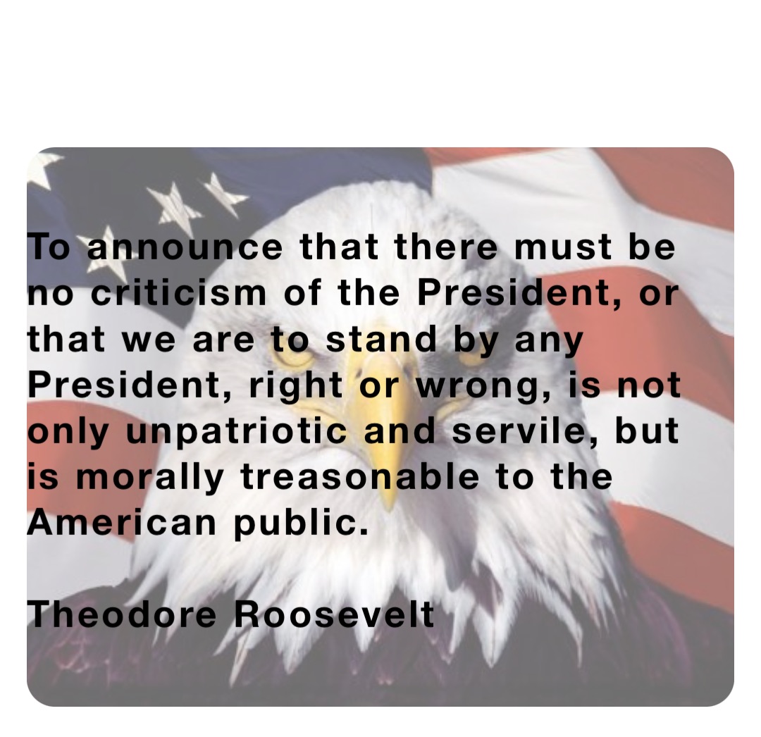 To announce that there must be no criticism of the President, or that we are to stand by any President, right or wrong, is not only unpatriotic and servile, but is morally treasonable to the American public.

Theodore Roosevelt