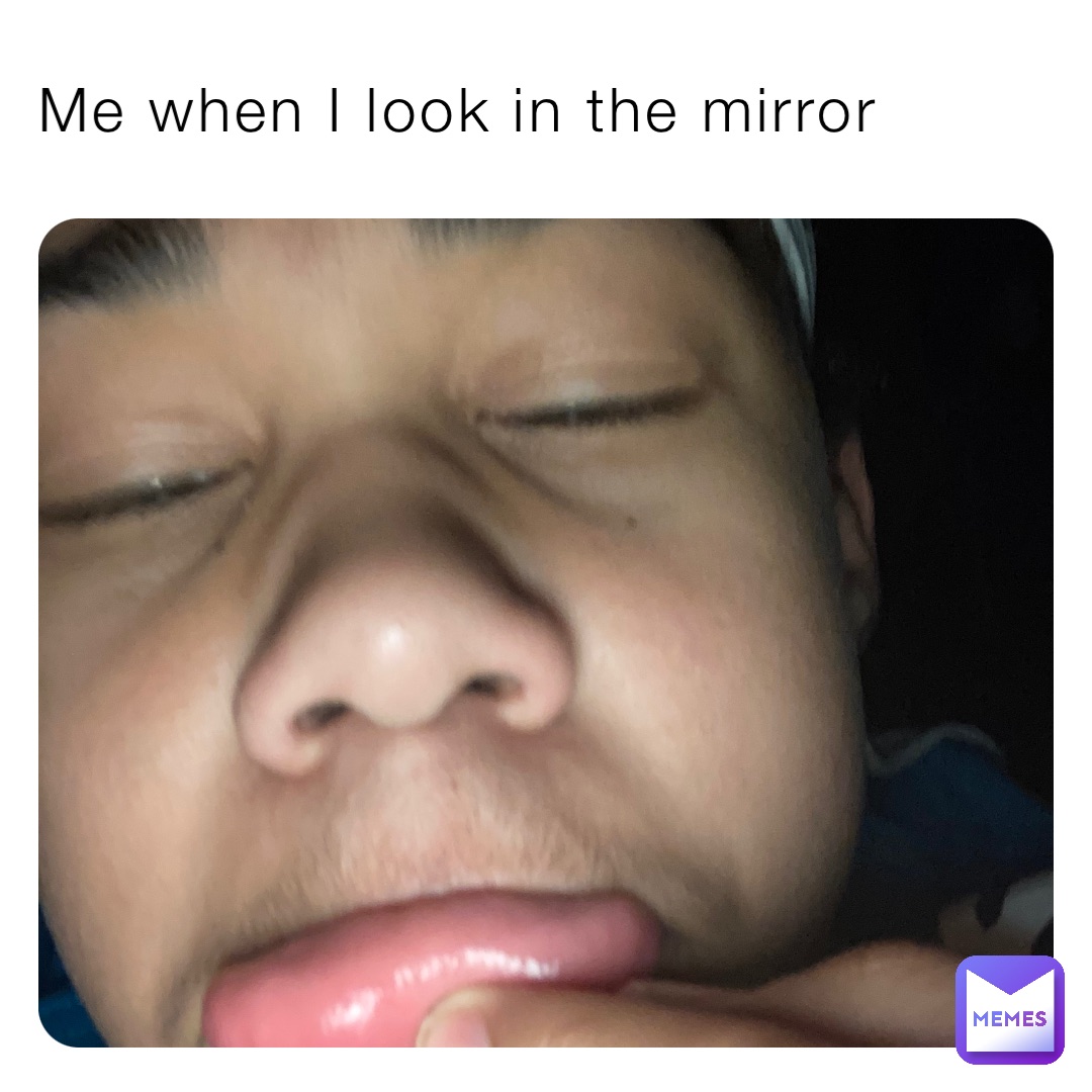 Me when I look in the mirror