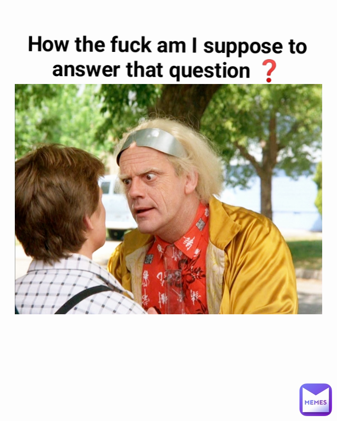 How the fuck am I suppose to answer that question ❓