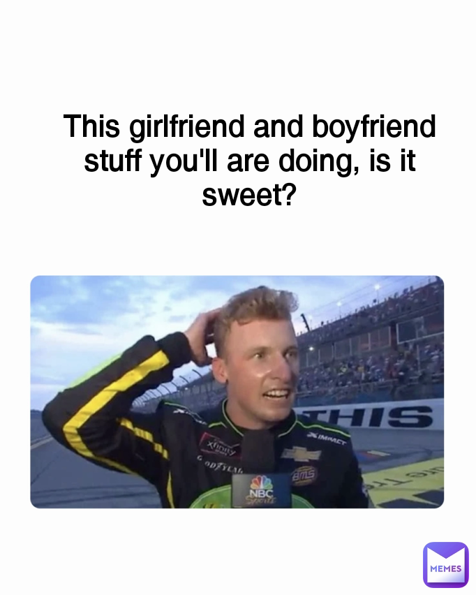 This girlfriend and boyfriend stuff you'll are doing, is it sweet?